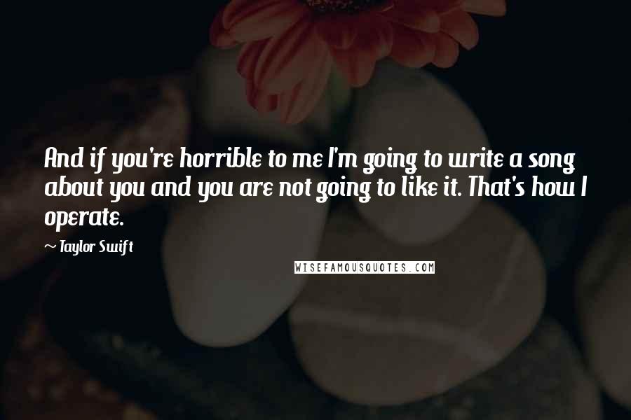 Taylor Swift Quotes: And if you're horrible to me I'm going to write a song about you and you are not going to like it. That's how I operate.