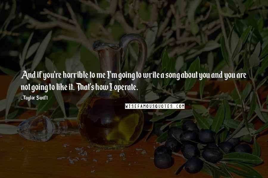 Taylor Swift Quotes: And if you're horrible to me I'm going to write a song about you and you are not going to like it. That's how I operate.