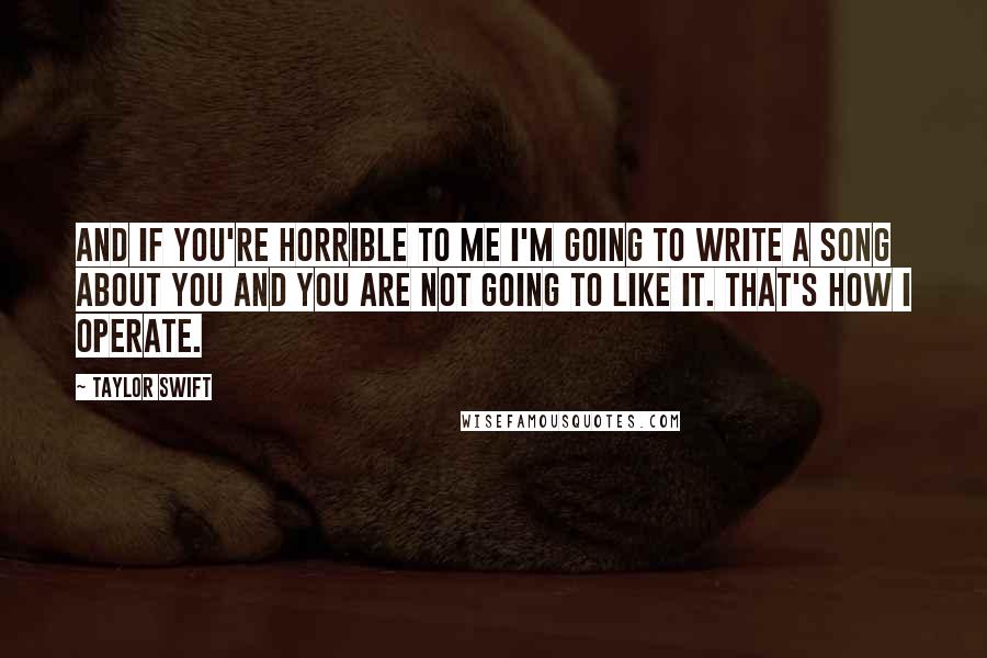 Taylor Swift Quotes: And if you're horrible to me I'm going to write a song about you and you are not going to like it. That's how I operate.