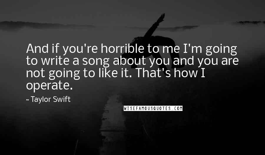 Taylor Swift Quotes: And if you're horrible to me I'm going to write a song about you and you are not going to like it. That's how I operate.