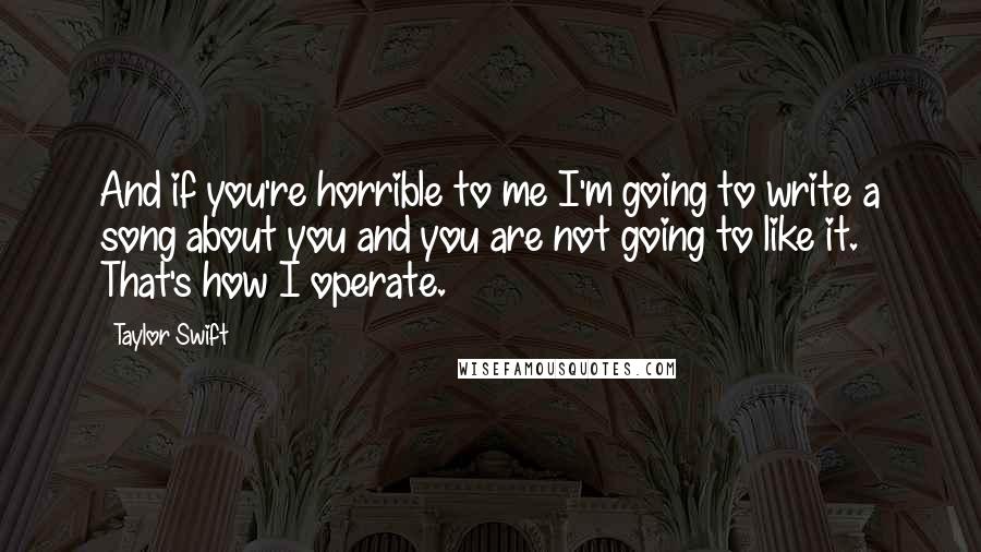 Taylor Swift Quotes: And if you're horrible to me I'm going to write a song about you and you are not going to like it. That's how I operate.