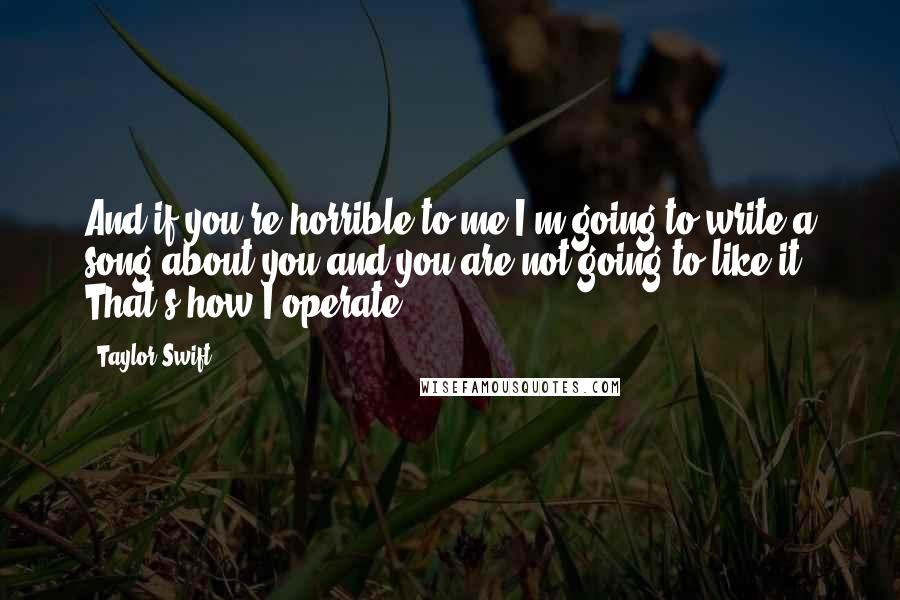 Taylor Swift Quotes: And if you're horrible to me I'm going to write a song about you and you are not going to like it. That's how I operate.