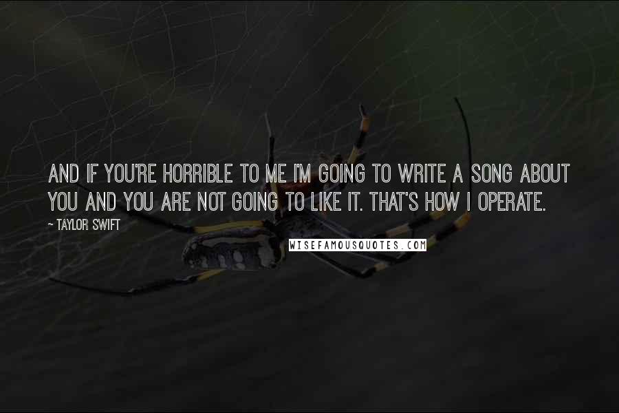 Taylor Swift Quotes: And if you're horrible to me I'm going to write a song about you and you are not going to like it. That's how I operate.