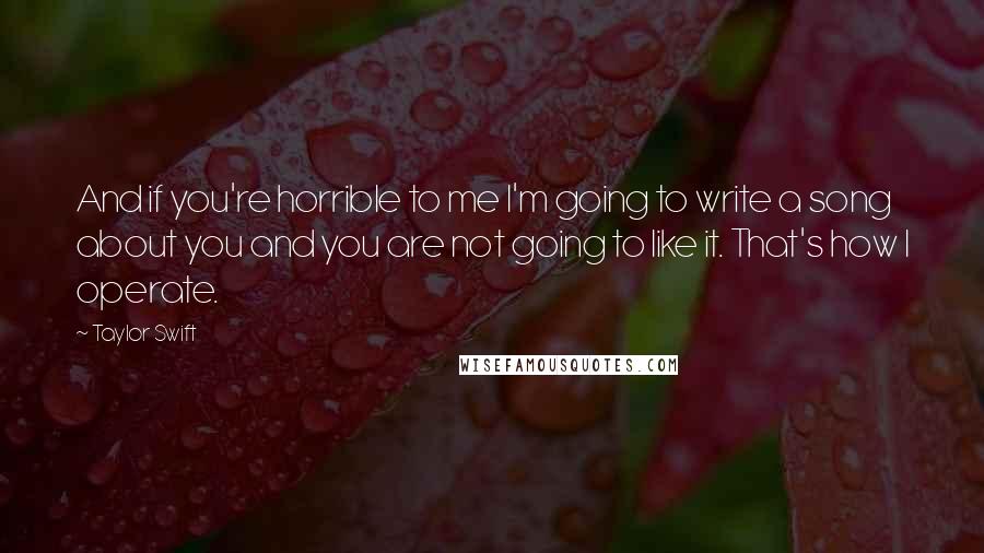 Taylor Swift Quotes: And if you're horrible to me I'm going to write a song about you and you are not going to like it. That's how I operate.