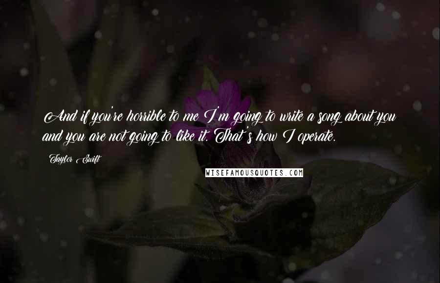 Taylor Swift Quotes: And if you're horrible to me I'm going to write a song about you and you are not going to like it. That's how I operate.