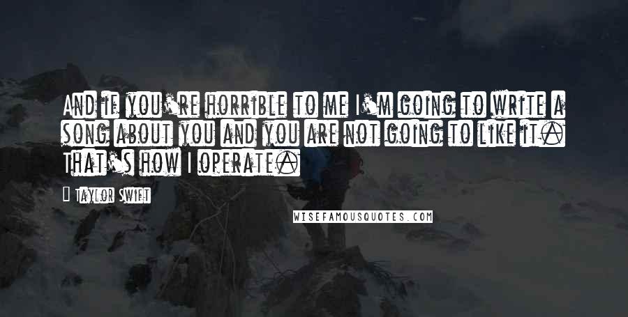 Taylor Swift Quotes: And if you're horrible to me I'm going to write a song about you and you are not going to like it. That's how I operate.