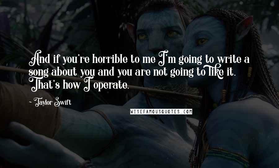 Taylor Swift Quotes: And if you're horrible to me I'm going to write a song about you and you are not going to like it. That's how I operate.