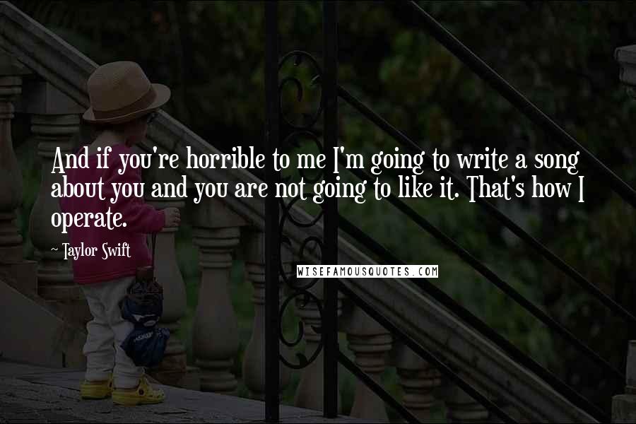 Taylor Swift Quotes: And if you're horrible to me I'm going to write a song about you and you are not going to like it. That's how I operate.