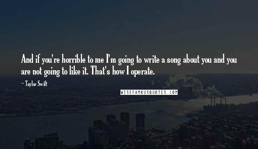 Taylor Swift Quotes: And if you're horrible to me I'm going to write a song about you and you are not going to like it. That's how I operate.