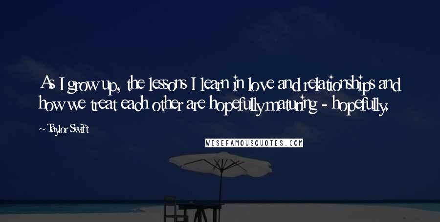 Taylor Swift Quotes: As I grow up, the lessons I learn in love and relationships and how we treat each other are hopefully maturing - hopefully.