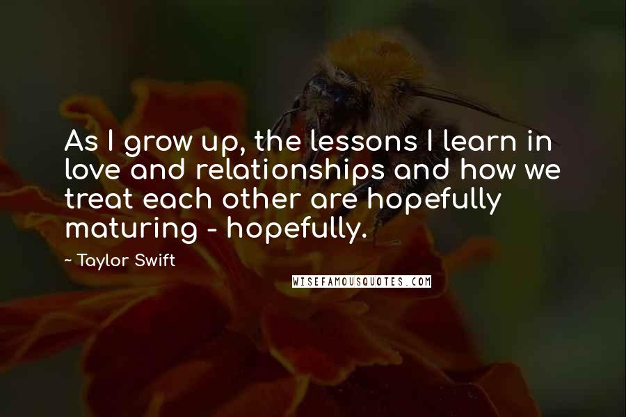 Taylor Swift Quotes: As I grow up, the lessons I learn in love and relationships and how we treat each other are hopefully maturing - hopefully.