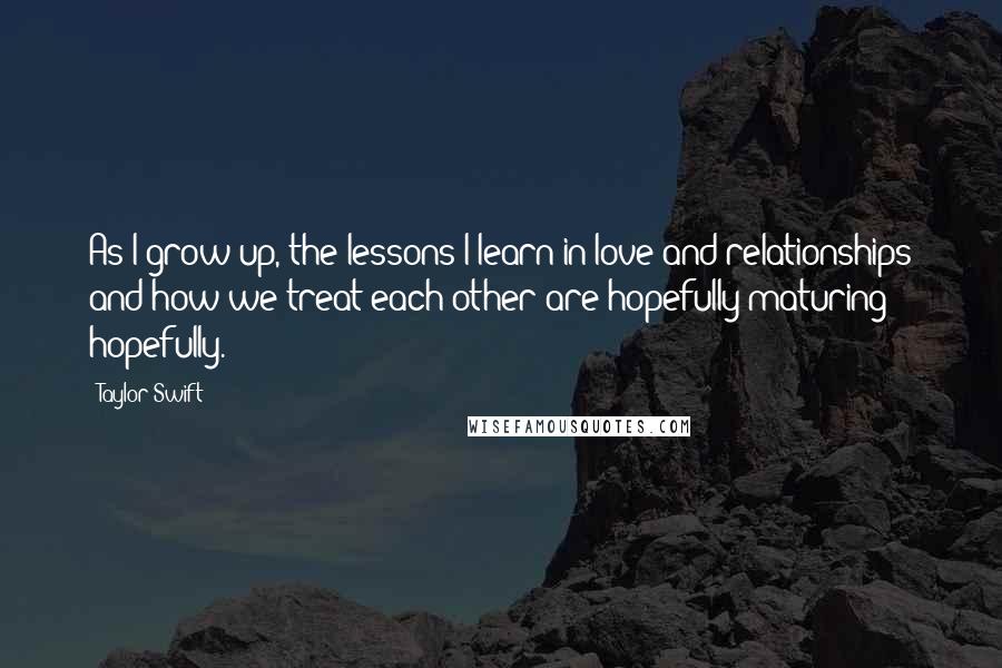 Taylor Swift Quotes: As I grow up, the lessons I learn in love and relationships and how we treat each other are hopefully maturing - hopefully.