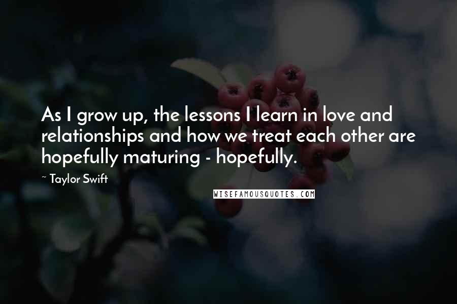 Taylor Swift Quotes: As I grow up, the lessons I learn in love and relationships and how we treat each other are hopefully maturing - hopefully.