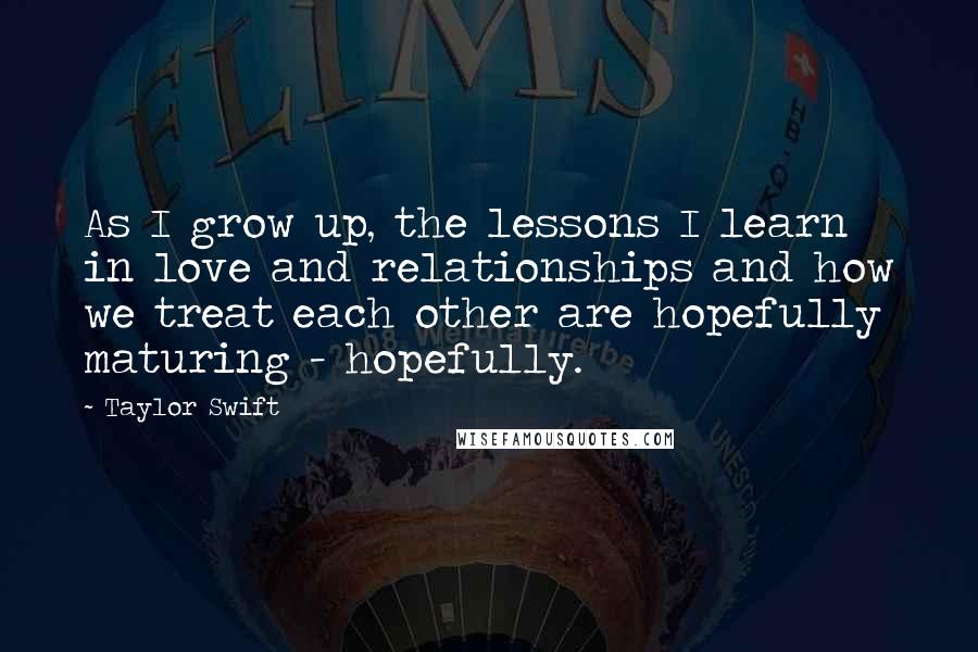 Taylor Swift Quotes: As I grow up, the lessons I learn in love and relationships and how we treat each other are hopefully maturing - hopefully.