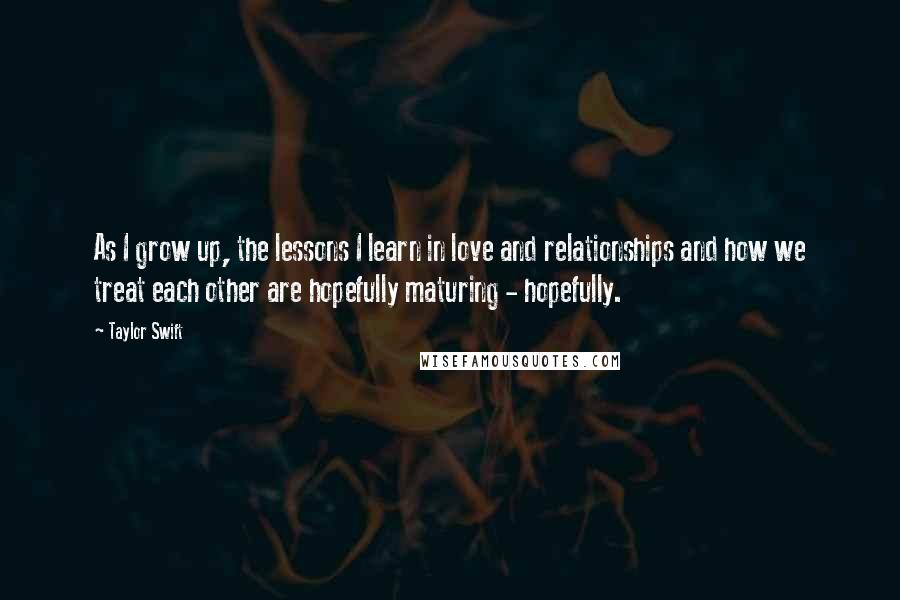 Taylor Swift Quotes: As I grow up, the lessons I learn in love and relationships and how we treat each other are hopefully maturing - hopefully.