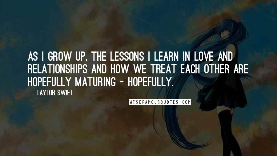 Taylor Swift Quotes: As I grow up, the lessons I learn in love and relationships and how we treat each other are hopefully maturing - hopefully.