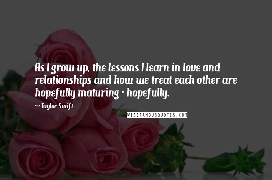 Taylor Swift Quotes: As I grow up, the lessons I learn in love and relationships and how we treat each other are hopefully maturing - hopefully.