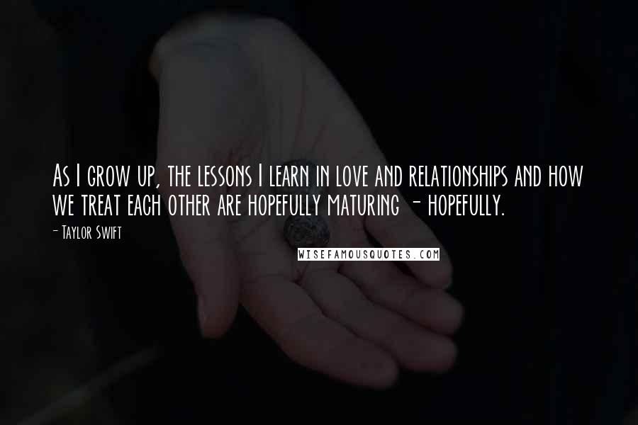 Taylor Swift Quotes: As I grow up, the lessons I learn in love and relationships and how we treat each other are hopefully maturing - hopefully.