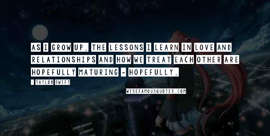 Taylor Swift Quotes: As I grow up, the lessons I learn in love and relationships and how we treat each other are hopefully maturing - hopefully.