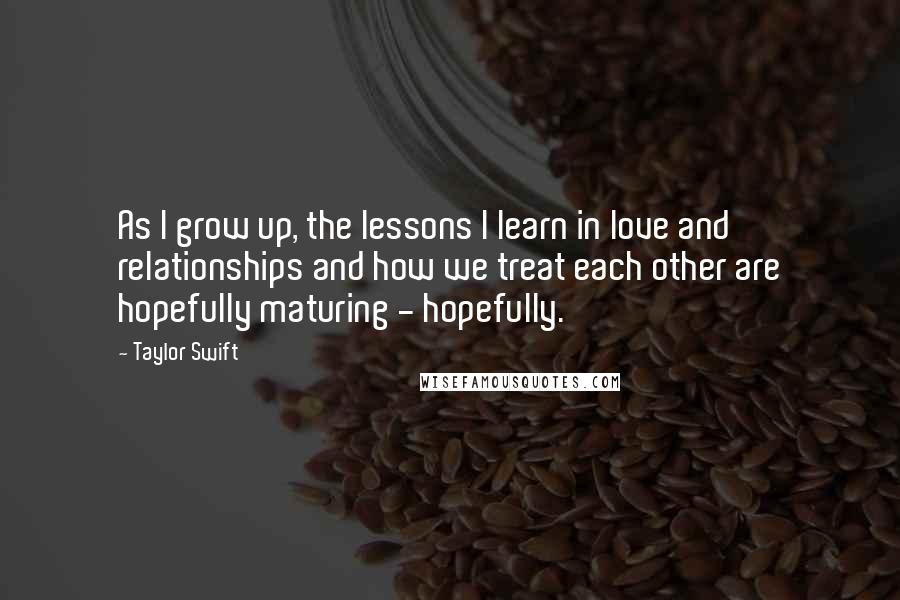 Taylor Swift Quotes: As I grow up, the lessons I learn in love and relationships and how we treat each other are hopefully maturing - hopefully.