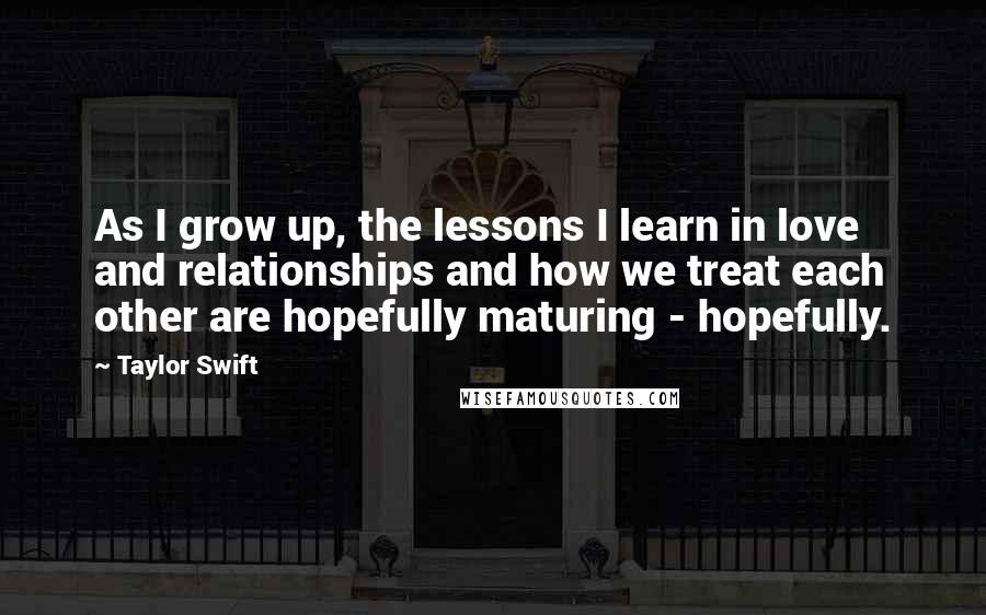 Taylor Swift Quotes: As I grow up, the lessons I learn in love and relationships and how we treat each other are hopefully maturing - hopefully.