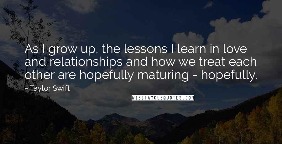 Taylor Swift Quotes: As I grow up, the lessons I learn in love and relationships and how we treat each other are hopefully maturing - hopefully.