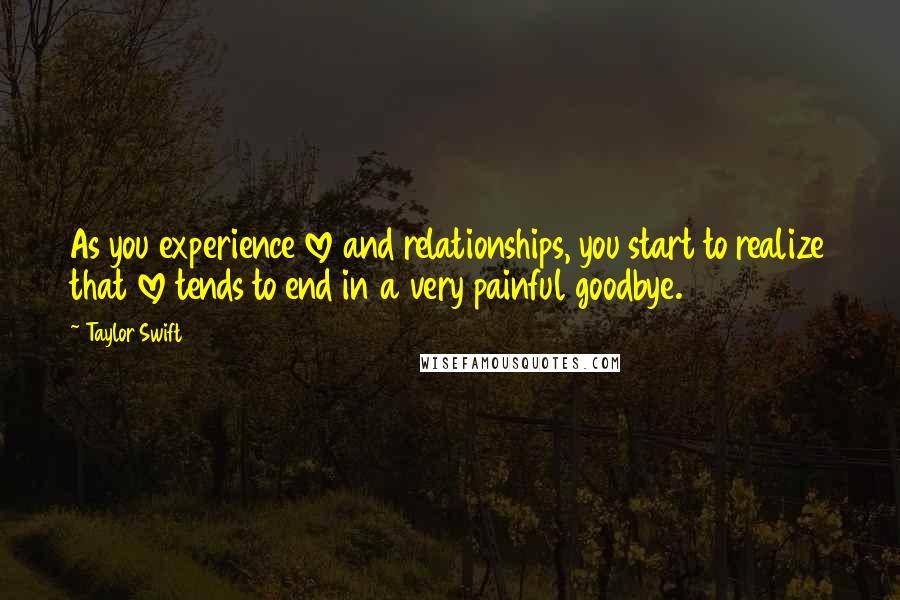 Taylor Swift Quotes: As you experience love and relationships, you start to realize that love tends to end in a very painful goodbye.