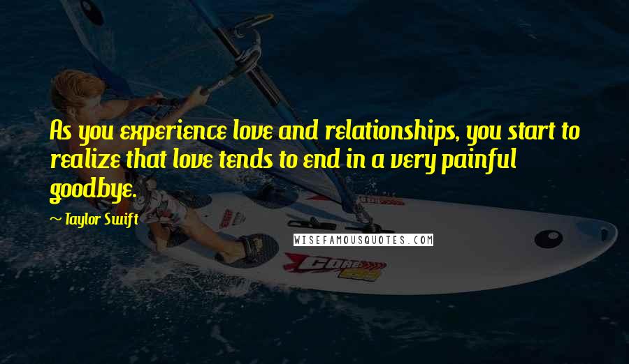 Taylor Swift Quotes: As you experience love and relationships, you start to realize that love tends to end in a very painful goodbye.