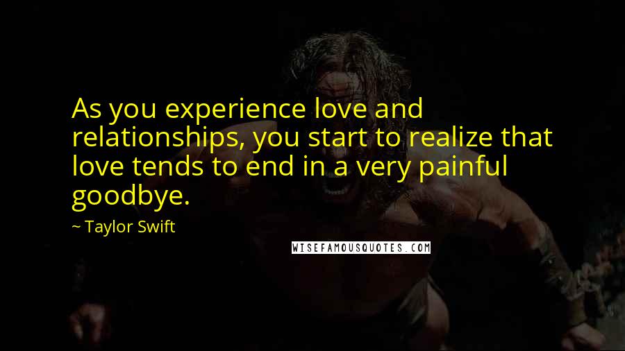 Taylor Swift Quotes: As you experience love and relationships, you start to realize that love tends to end in a very painful goodbye.