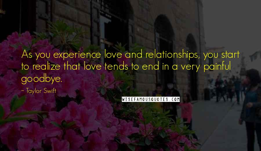 Taylor Swift Quotes: As you experience love and relationships, you start to realize that love tends to end in a very painful goodbye.