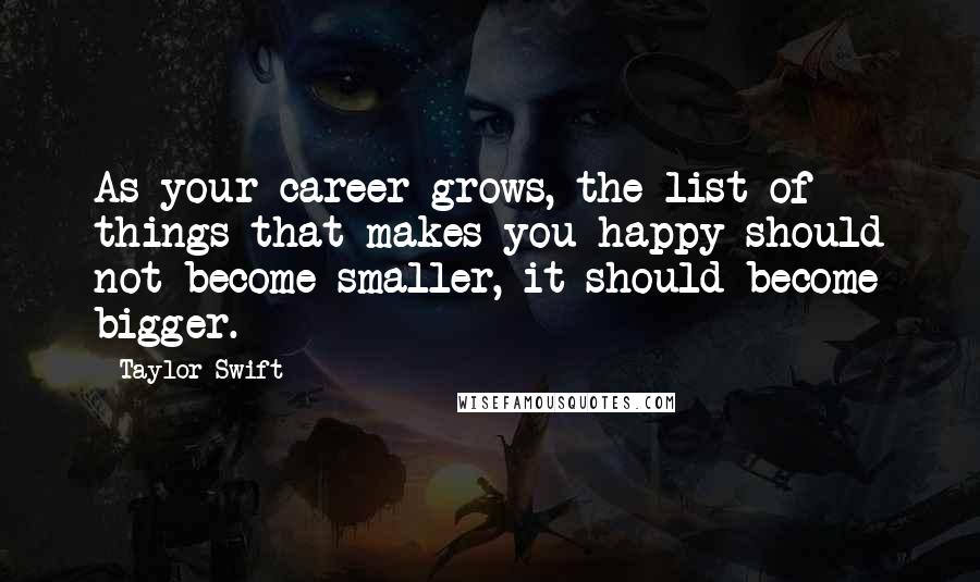 Taylor Swift Quotes: As your career grows, the list of things that makes you happy should not become smaller, it should become bigger.