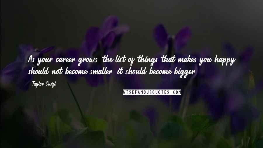 Taylor Swift Quotes: As your career grows, the list of things that makes you happy should not become smaller, it should become bigger.