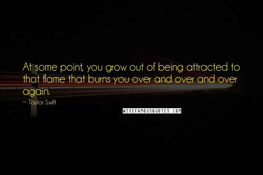 Taylor Swift Quotes: At some point, you grow out of being attracted to that flame that burns you over and over and over again.