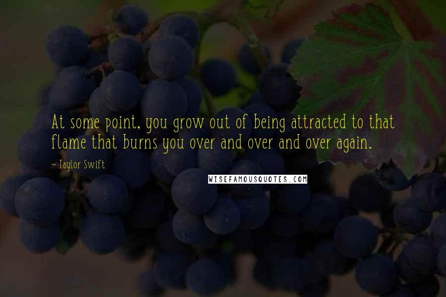 Taylor Swift Quotes: At some point, you grow out of being attracted to that flame that burns you over and over and over again.