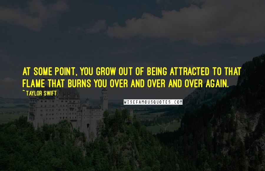 Taylor Swift Quotes: At some point, you grow out of being attracted to that flame that burns you over and over and over again.