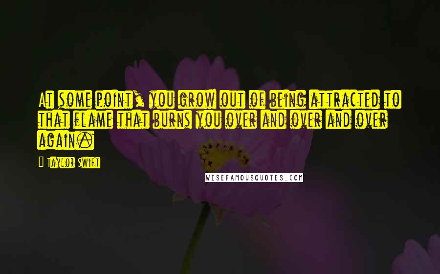 Taylor Swift Quotes: At some point, you grow out of being attracted to that flame that burns you over and over and over again.