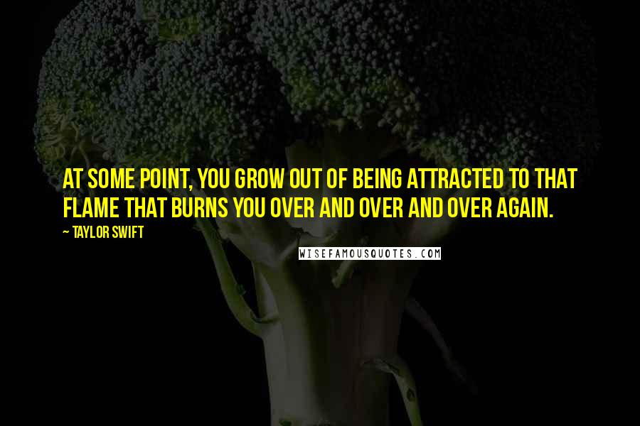 Taylor Swift Quotes: At some point, you grow out of being attracted to that flame that burns you over and over and over again.