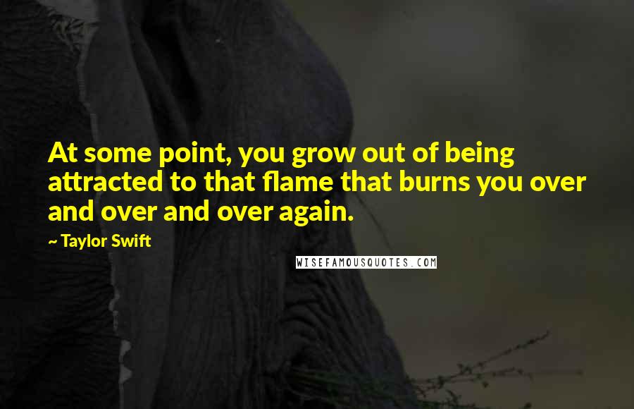 Taylor Swift Quotes: At some point, you grow out of being attracted to that flame that burns you over and over and over again.