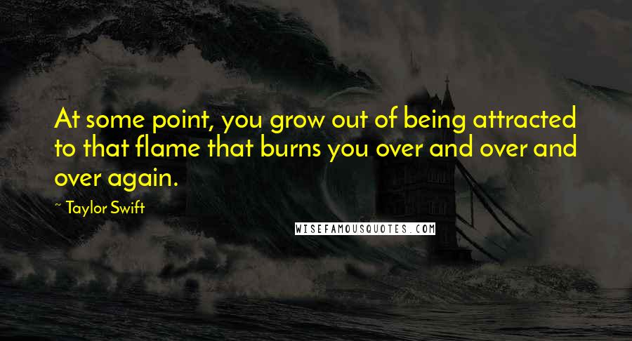 Taylor Swift Quotes: At some point, you grow out of being attracted to that flame that burns you over and over and over again.