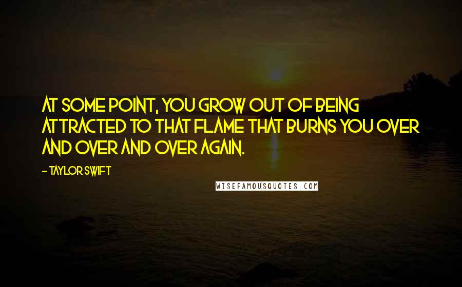 Taylor Swift Quotes: At some point, you grow out of being attracted to that flame that burns you over and over and over again.