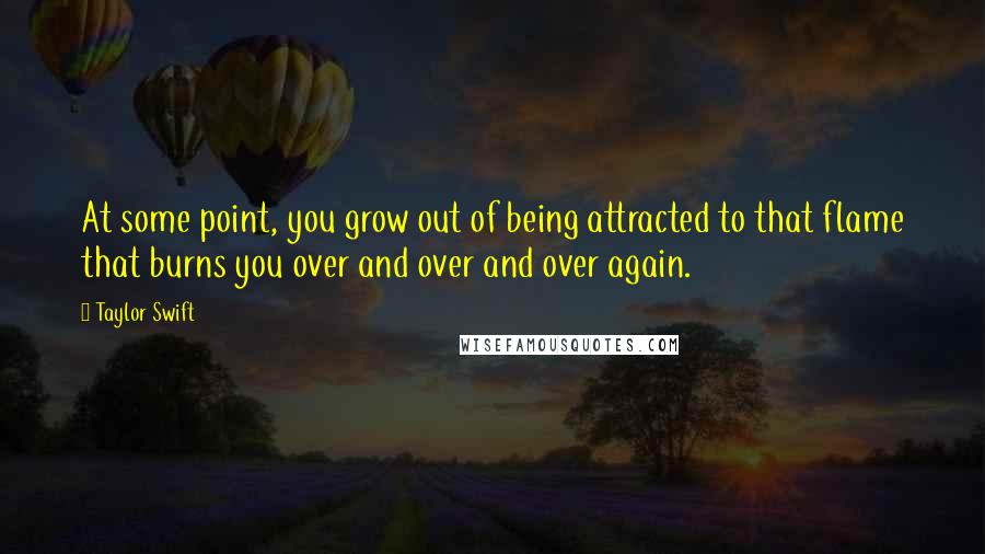 Taylor Swift Quotes: At some point, you grow out of being attracted to that flame that burns you over and over and over again.