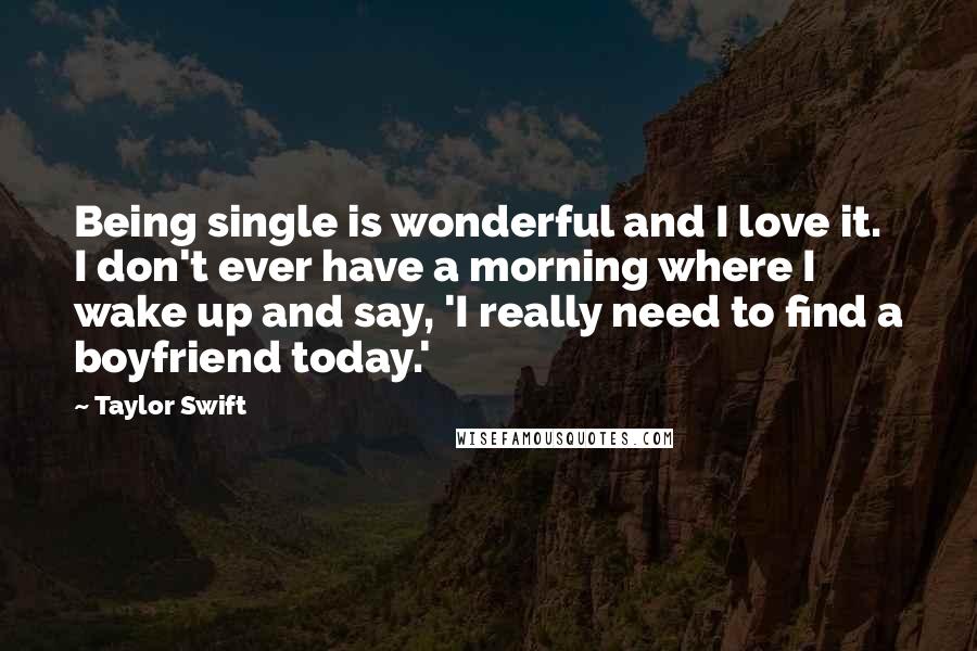 Taylor Swift Quotes: Being single is wonderful and I love it. I don't ever have a morning where I wake up and say, 'I really need to find a boyfriend today.'