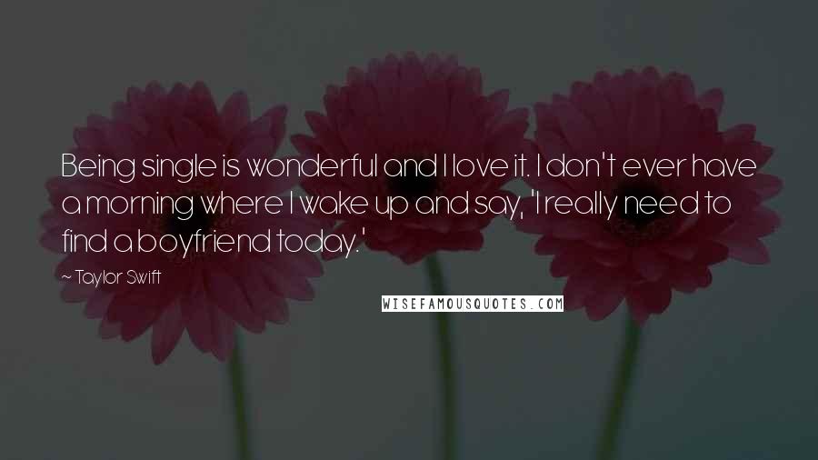 Taylor Swift Quotes: Being single is wonderful and I love it. I don't ever have a morning where I wake up and say, 'I really need to find a boyfriend today.'