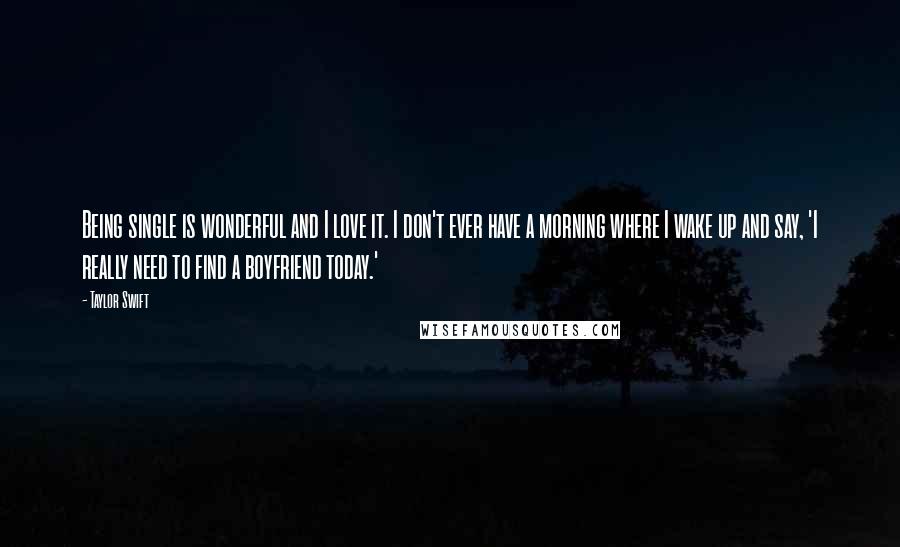 Taylor Swift Quotes: Being single is wonderful and I love it. I don't ever have a morning where I wake up and say, 'I really need to find a boyfriend today.'