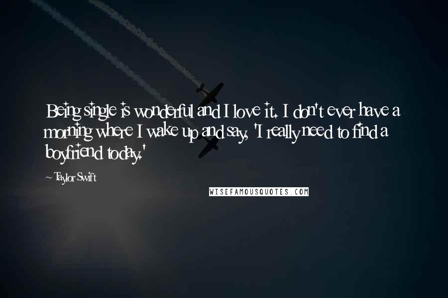 Taylor Swift Quotes: Being single is wonderful and I love it. I don't ever have a morning where I wake up and say, 'I really need to find a boyfriend today.'