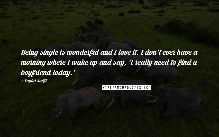 Taylor Swift Quotes: Being single is wonderful and I love it. I don't ever have a morning where I wake up and say, 'I really need to find a boyfriend today.'