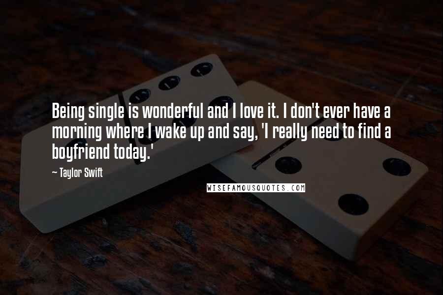 Taylor Swift Quotes: Being single is wonderful and I love it. I don't ever have a morning where I wake up and say, 'I really need to find a boyfriend today.'