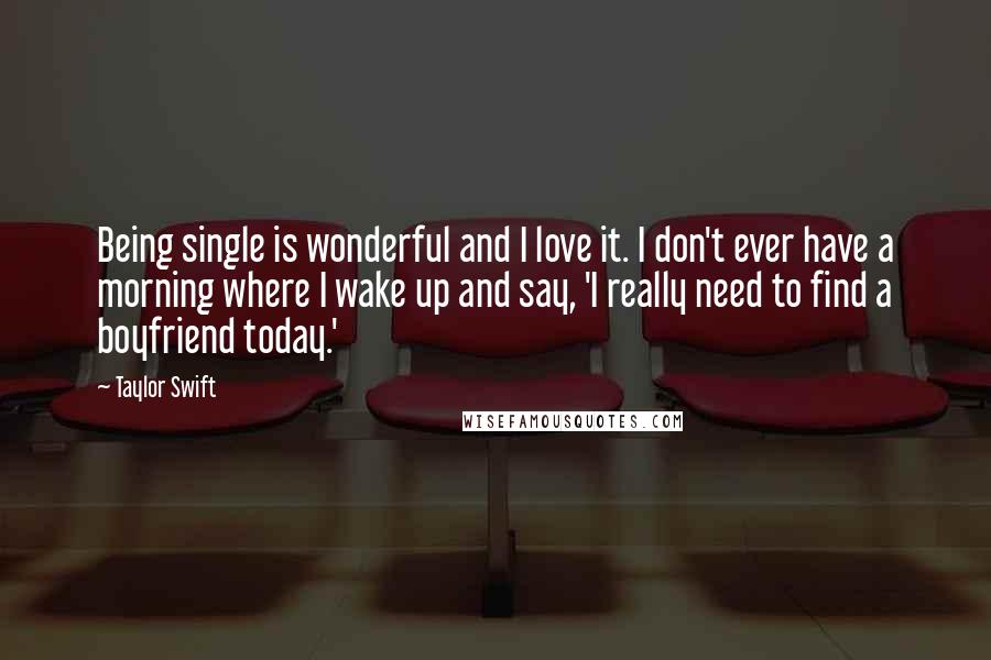 Taylor Swift Quotes: Being single is wonderful and I love it. I don't ever have a morning where I wake up and say, 'I really need to find a boyfriend today.'