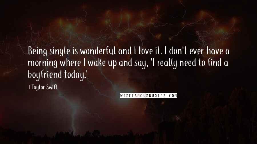 Taylor Swift Quotes: Being single is wonderful and I love it. I don't ever have a morning where I wake up and say, 'I really need to find a boyfriend today.'