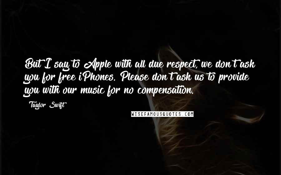 Taylor Swift Quotes: But I say to Apple with all due respect, we don't ask you for free iPhones. Please don't ask us to provide you with our music for no compensation.